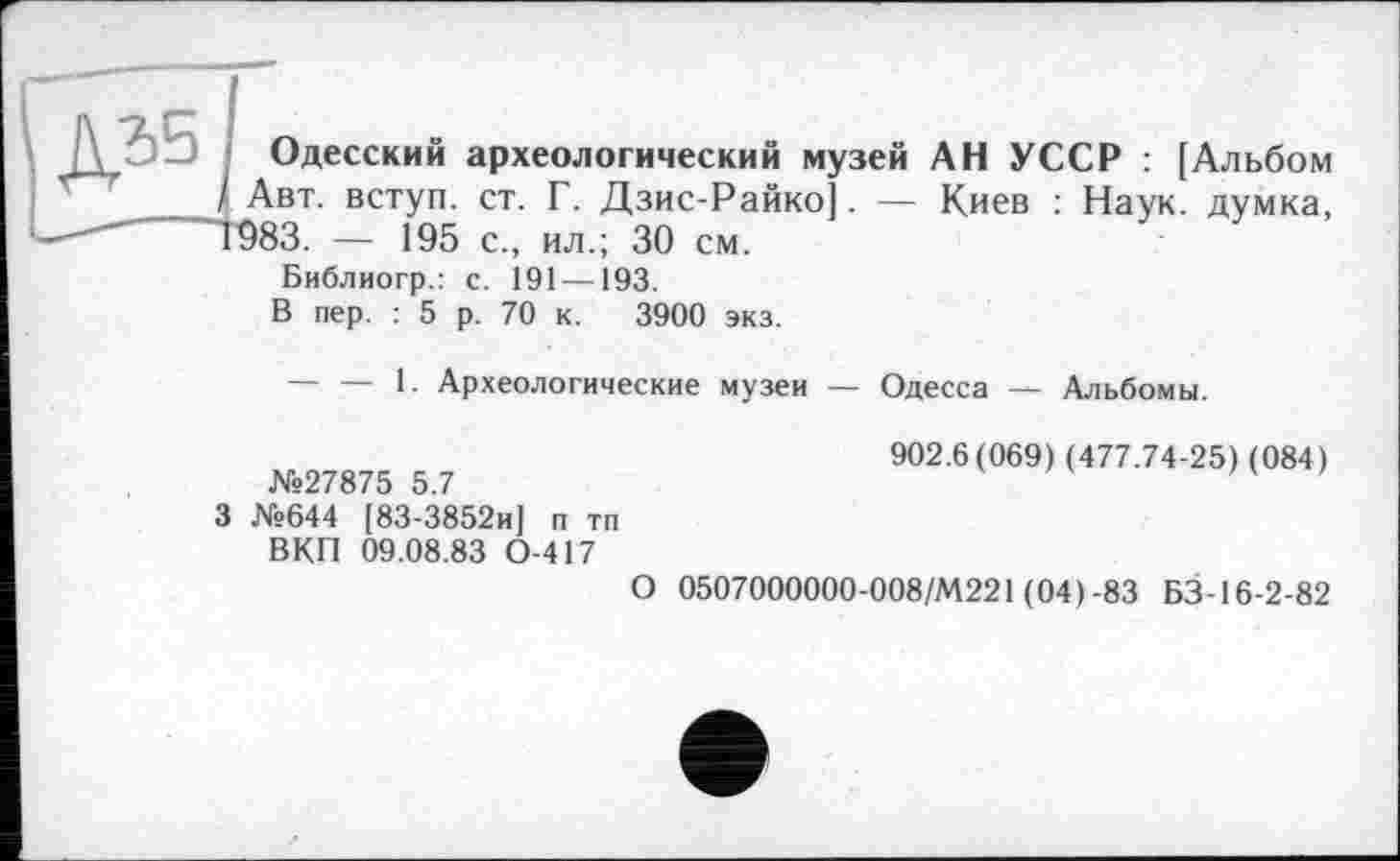 ﻿Одесский археологический музей АН УССР : [Альбом Авт. вступ, ст. Г. Дзис-Райко]. — Киев : Наук, думка, 983. — 195 с., ил.; 30 см.
Библиогр.: с. 191 —193.
В пер. : 5 р. 70 к. 3900 экз.
-----1. Археологические музеи — Одесса — Альбомы.
№27875 5.7
3 №644 [83-3852и] п тп ВКП 09.08.83 0-417
902.6(069) (477.74-25) (084)
О 0507000000-008/М221 (04)-83 БЗ-16-2-82